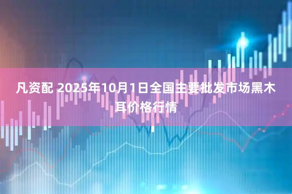 凡资配 2025年10月1日全国主要批发市场黑木耳价格行情