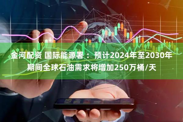 金河配资 国际能源署 ：预计2024年至2030年期间全球石油需求将增加250万桶/天
