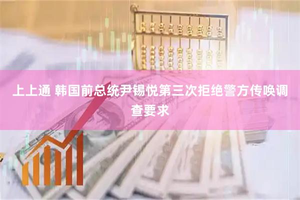 上上通 韩国前总统尹锡悦第三次拒绝警方传唤调查要求