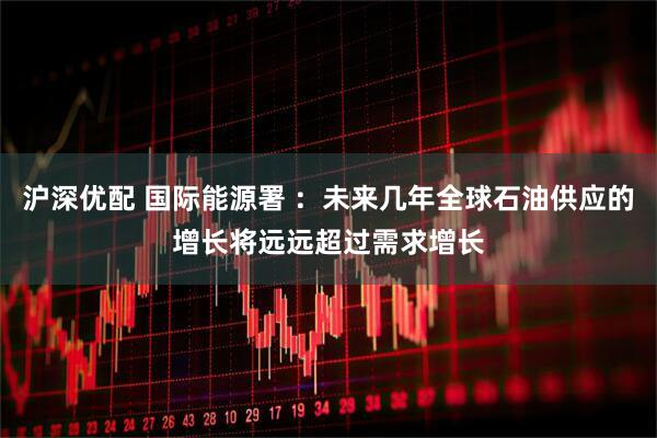 沪深优配 国际能源署 ：未来几年全球石油供应的增长将远远超过需求增长