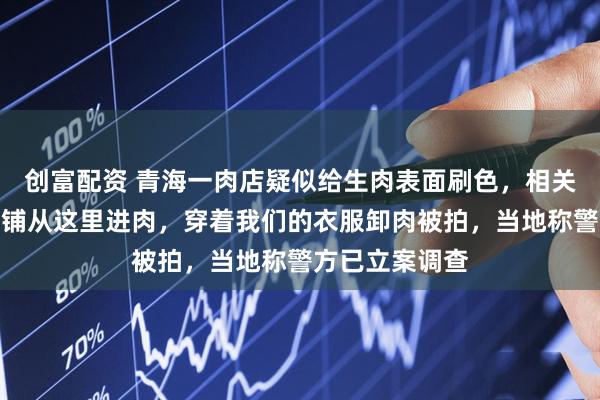 创富配资 青海一肉店疑似给生肉表面刷色，相关企业：外地肉铺从这里进肉，穿着我们的衣服卸肉被拍，当地称警方已立案调查