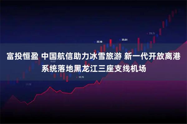 富投恒盈 中国航信助力冰雪旅游 新一代开放离港系统落地黑龙江三座支线机场