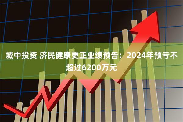 城中投资 济民健康更正业绩预告：2024年预亏不超过6200万元
