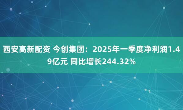西安高新配资 今创集团：2025年一季度净利润1.49亿元 同比增长244.32%