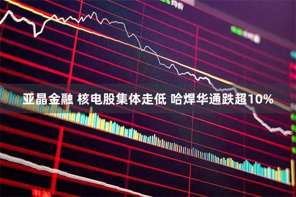 亚晶金融 核电股集体走低 哈焊华通跌超10%