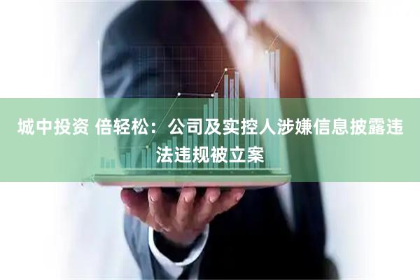 城中投资 倍轻松：公司及实控人涉嫌信息披露违法违规被立案