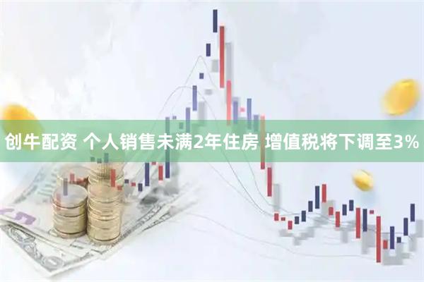 创牛配资 个人销售未满2年住房 增值税将下调至3%