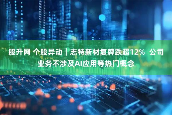 股升网 个股异动｜志特新材复牌跌超12%  公司业务不涉及AI应用等热门概念