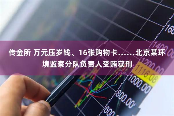传金所 万元压岁钱、16张购物卡……北京某环境监察分队负责人受贿获刑