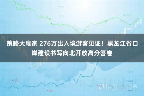 策略大赢家 276万出入境游客见证！黑龙江省口岸建设书写向北开放高分答卷
