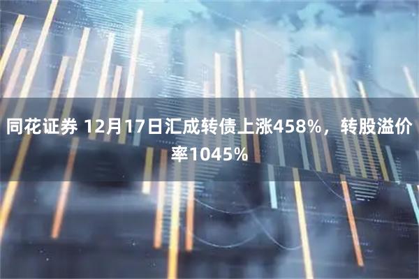 同花证券 12月17日汇成转债上涨458%，转股溢价率1045%
