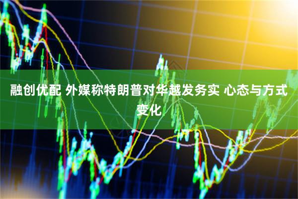 融创优配 外媒称特朗普对华越发务实 心态与方式变化