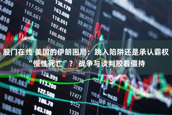 股门在线 美国的伊朗困局：跳入陷阱还是承认霸权“慢性死亡”？ 战争与谈判胶着僵持