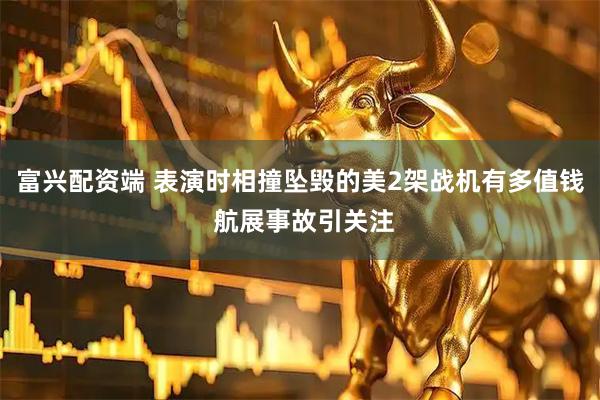 富兴配资端 表演时相撞坠毁的美2架战机有多值钱 航展事故引关注