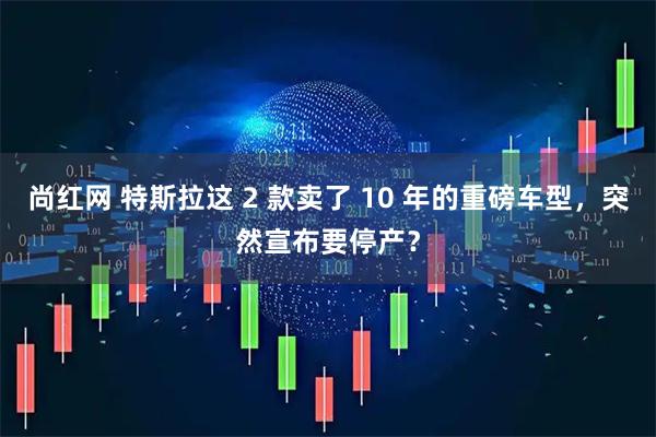 尚红网 特斯拉这 2 款卖了 10 年的重磅车型，突然宣布要停产？