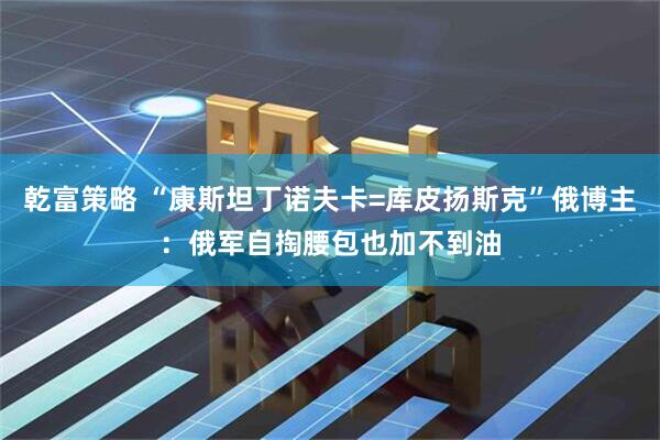 乾富策略 “康斯坦丁诺夫卡=库皮扬斯克”俄博主：俄军自掏腰包也加不到油