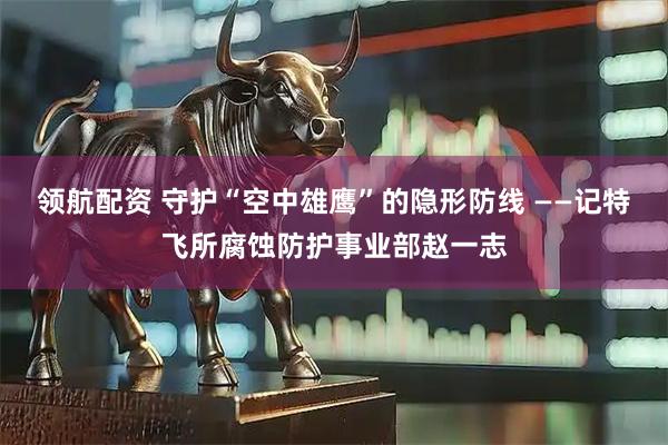领航配资 守护“空中雄鹰”的隐形防线 ——记特飞所腐蚀防护事业部赵一志